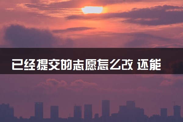 已经提交的志愿怎么改 还能更改吗