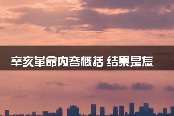 辛亥革命内容概括 结果是怎样的