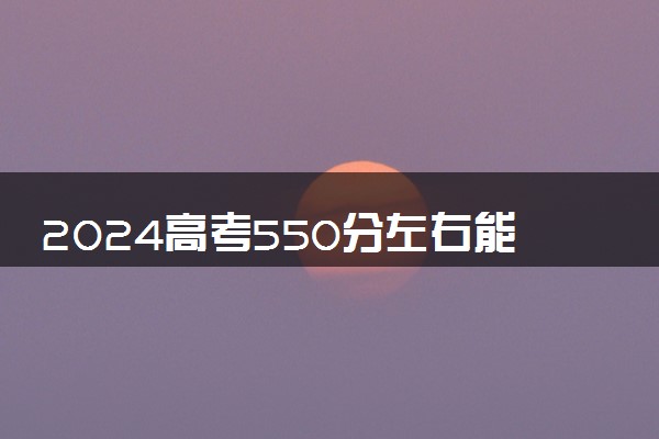 2024高考550分左右能上什么好的大学 哪些院校推荐