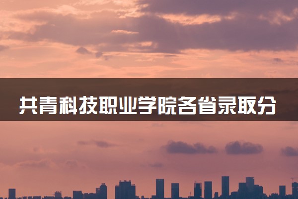 共青科技职业学院各省录取分数线及位次 投档最低分是多少(2024年高考参考)
