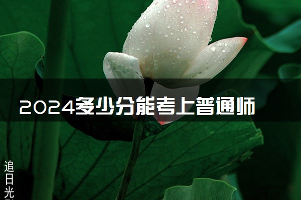 2024多少分能考上普通师范类大学 录取分数多少