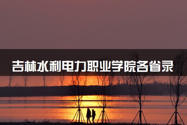 吉林水利电力职业学院各省录取分数线及位次 投档最低分是多少(2024年高考参考)