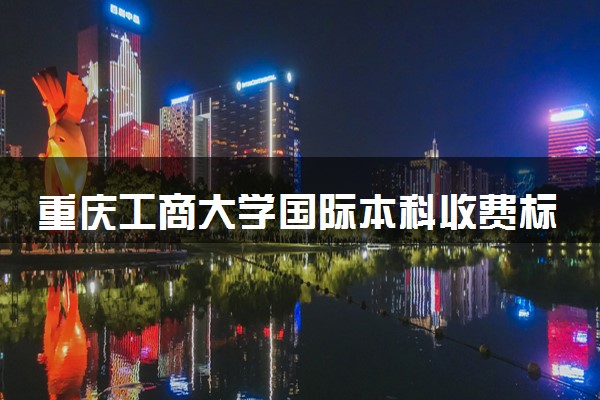 重庆工商大学国际本科收费标准是怎样的