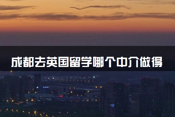 成都去英国留学哪个中介做得好 三大优秀留学中介盘点