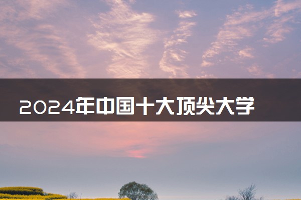 2024年中国十大顶尖大学排名 实力最强的名校推荐