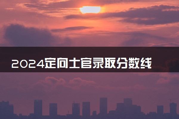 2024定向士官录取分数线一览表 最低多少分