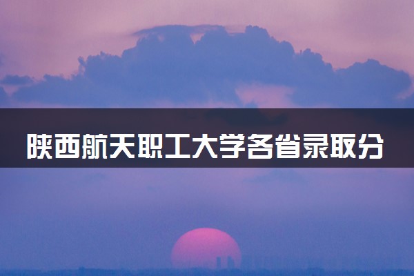 陕西航天职工大学各省录取分数线及位次 投档最低分是多少(2024年高考参考)