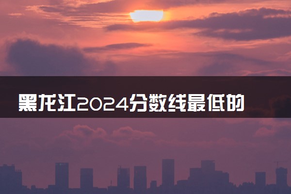 黑龙江2024分数线最低的二本大学 容易捡漏的二本院校推荐