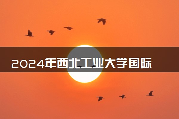 2024年西北工业大学国际本科招生简章