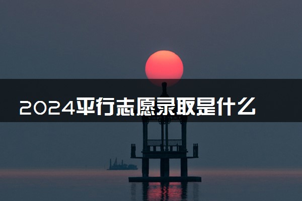 2024平行志愿录取是什么意思 如何报考比较好