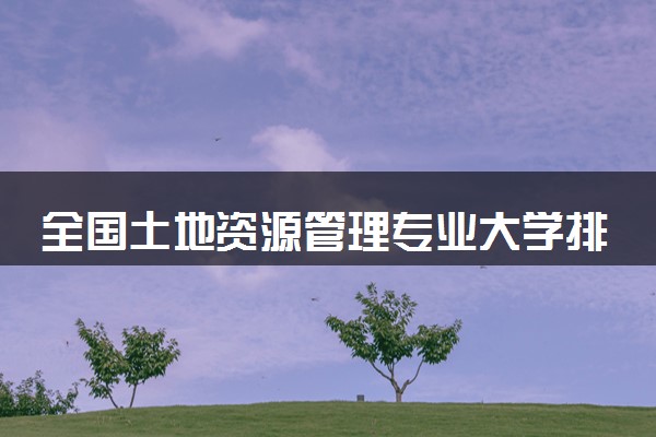全国土地资源管理专业大学排名及分数线(2024年高考参考)