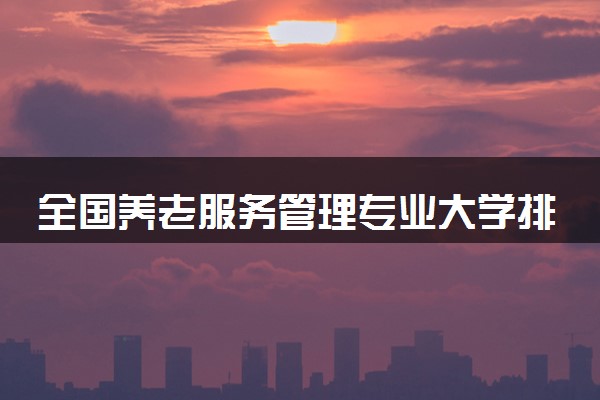 全国养老服务管理专业大学排名及分数线(2024年高考参考)