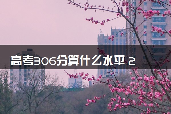 高考306分算什么水平 2024能上哪些大学