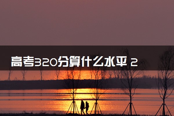 高考320分算什么水平 2024能上哪些大学