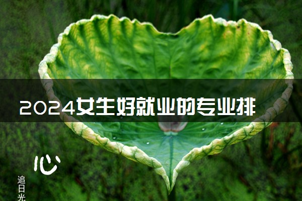 2024女生好就业的专业排名前十名 哪些专业值得推荐