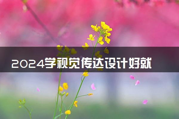 2024学视觉传达设计好就业吗 就业前景怎么样