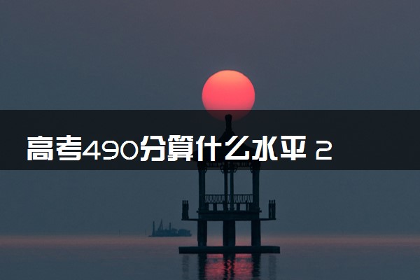 高考490分算什么水平 2024能上哪些大学