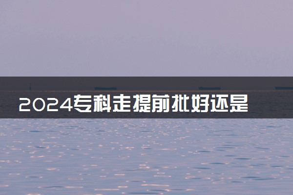 2024专科走提前批好还是走正常好 有什么区别