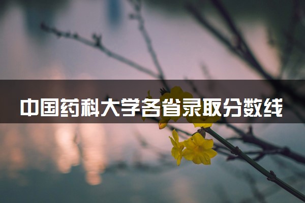 中国药科大学各省录取分数线及位次 投档最低分是多少(2024年高考参考)