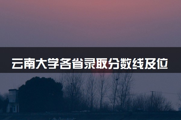 云南大学各省录取分数线及位次 投档最低分是多少(2024年高考参考)