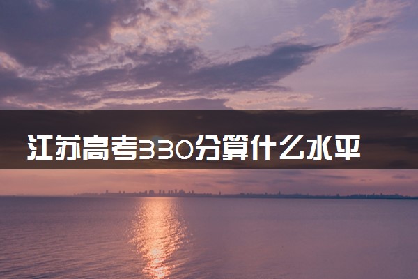 江苏高考330分算什么水平 2024能上哪些大学