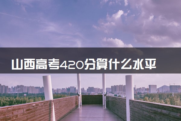 山西高考420分算什么水平 2024能上哪些大学