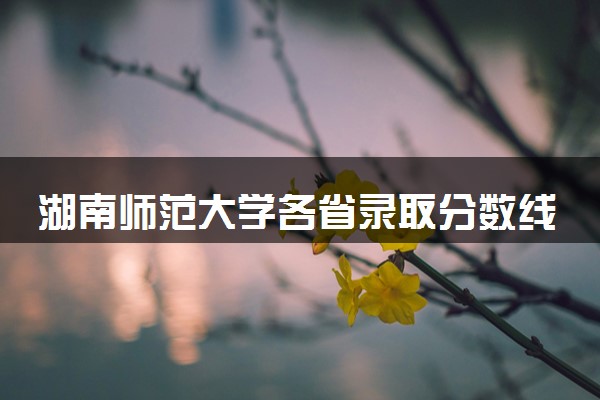 湖南师范大学各省录取分数线及位次 投档最低分是多少(2024年高考参考)