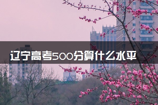 辽宁高考500分算什么水平 2024能上哪些大学