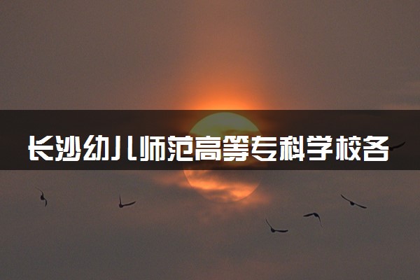 长沙幼儿师范高等专科学校各省录取分数线及位次 投档最低分是多少(2024年高考参考)