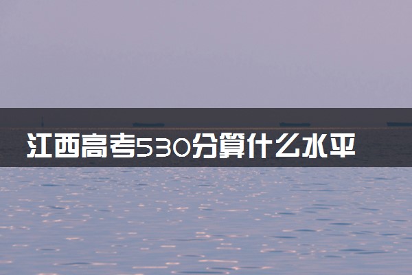 江西高考530分算什么水平 2024能上哪些大学