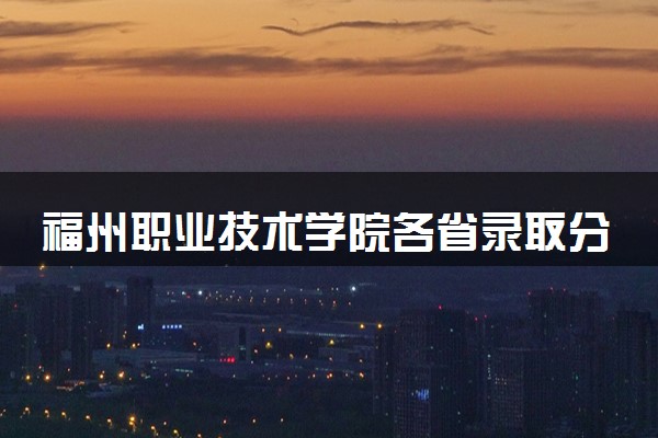 福州职业技术学院各省录取分数线及位次 投档最低分是多少(2024年高考参考)