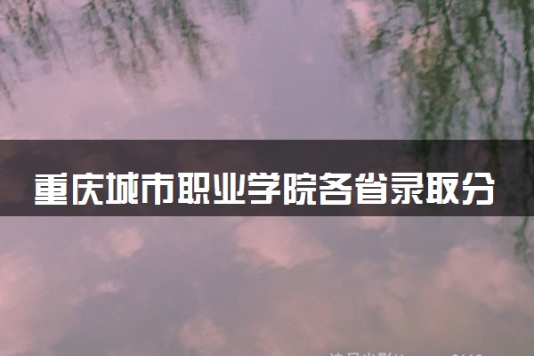 重庆城市职业学院各省录取分数线及位次 投档最低分是多少(2024年高考参考)