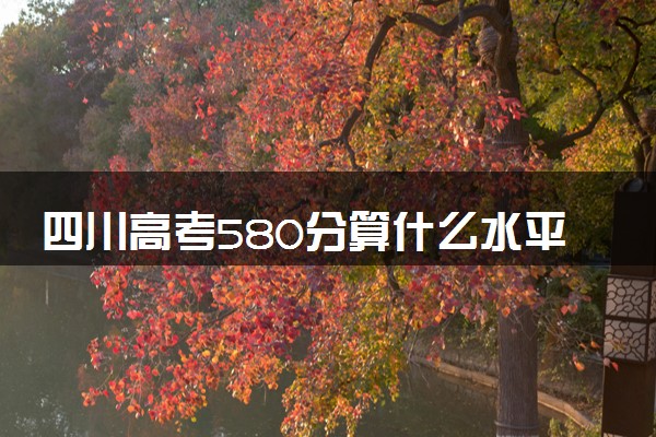 四川高考580分算什么水平 2024能上哪些大学