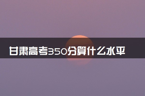 甘肃高考350分算什么水平 2024能上哪些大学