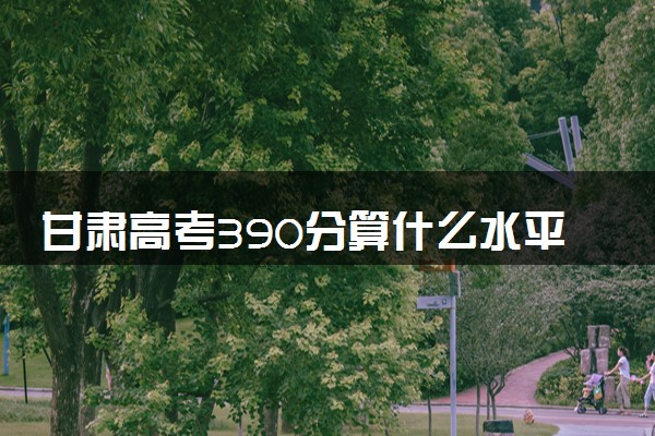 甘肃高考390分算什么水平 2024能上哪些大学
