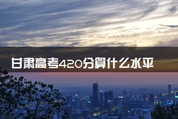 甘肃高考420分算什么水平 2024能上哪些大学