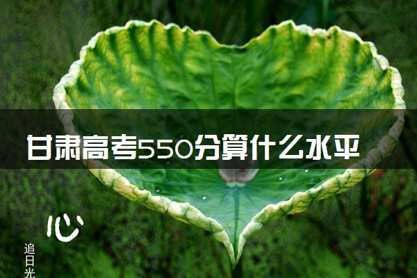 甘肃高考550分算什么水平 2024能上哪些大学