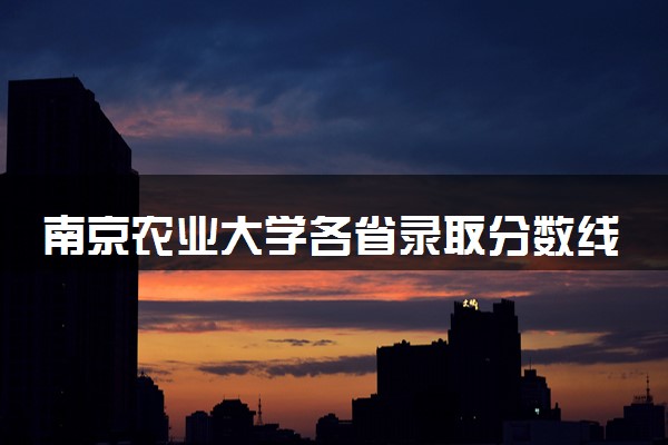 南京农业大学各省录取分数线及位次 投档最低分是多少(2024年高考参考)