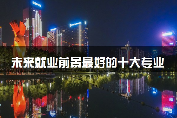 未来就业前景最好的十大专业 2024吃香的专业推荐