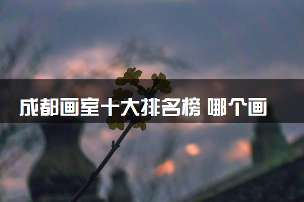 成都画室十大排名榜 哪个画室值得选择