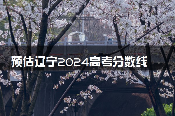 预估辽宁2024高考分数线 各批次分数线预测