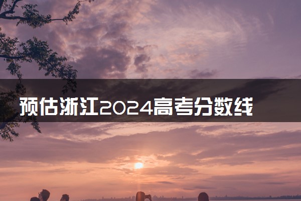 预估浙江2024高考分数线 各批次分数线预测