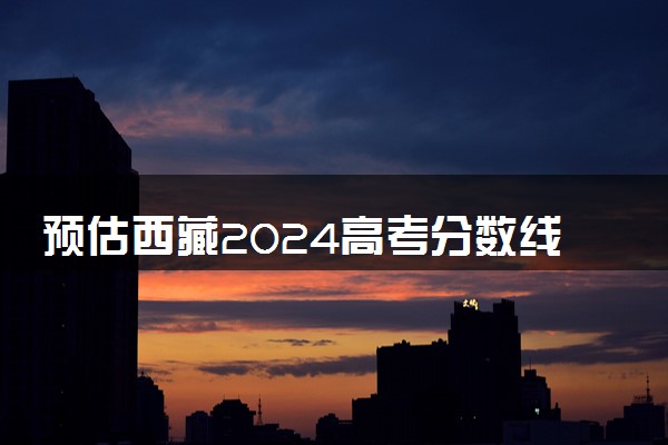 预估西藏2024高考分数线 各批次分数线预测