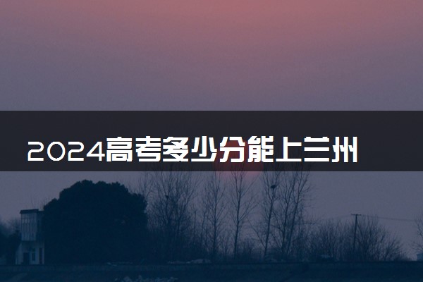 2024高考多少分能上兰州工业学院 最低分数线和位次