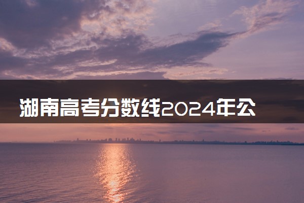 湖南高考分数线2024年公布时间 什么时候能查