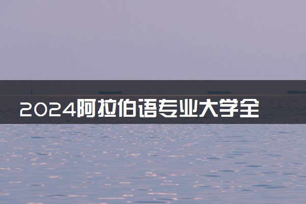 2024阿拉伯语专业大学全国排名及录取最低分数线