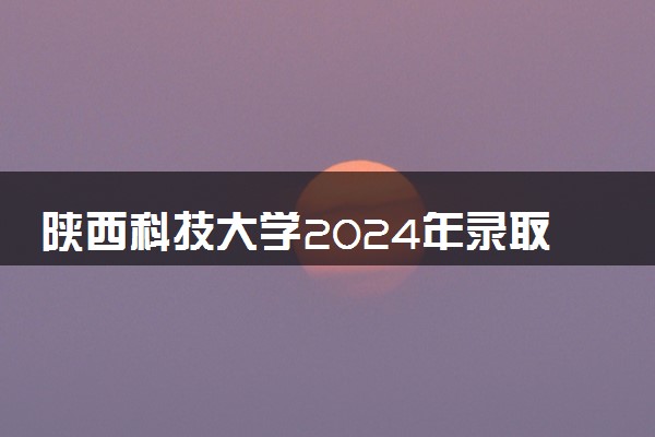 陕西科技大学2024年录取分数线 各专业录取最低分及位次