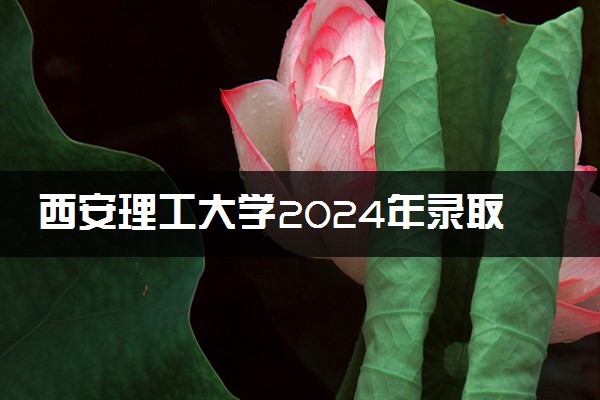 西安理工大学2024年录取分数线 各专业录取最低分及位次
