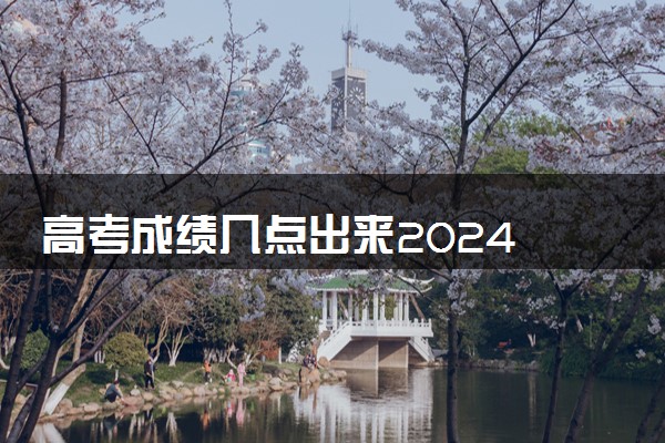 高考成绩几点出来2024 什么时候公布
