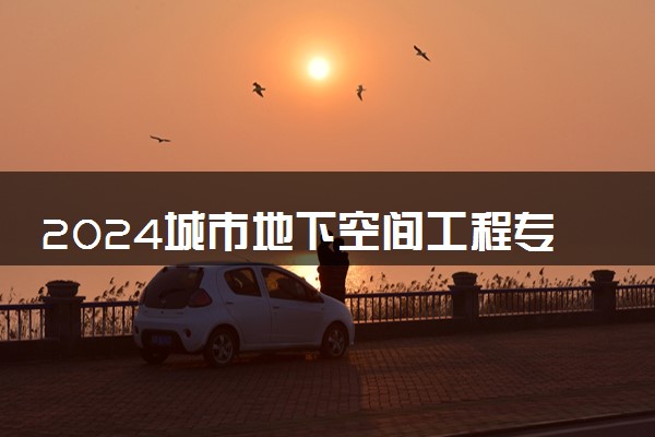 2024城市地下空间工程专业大学全国排名及录取最低分数线